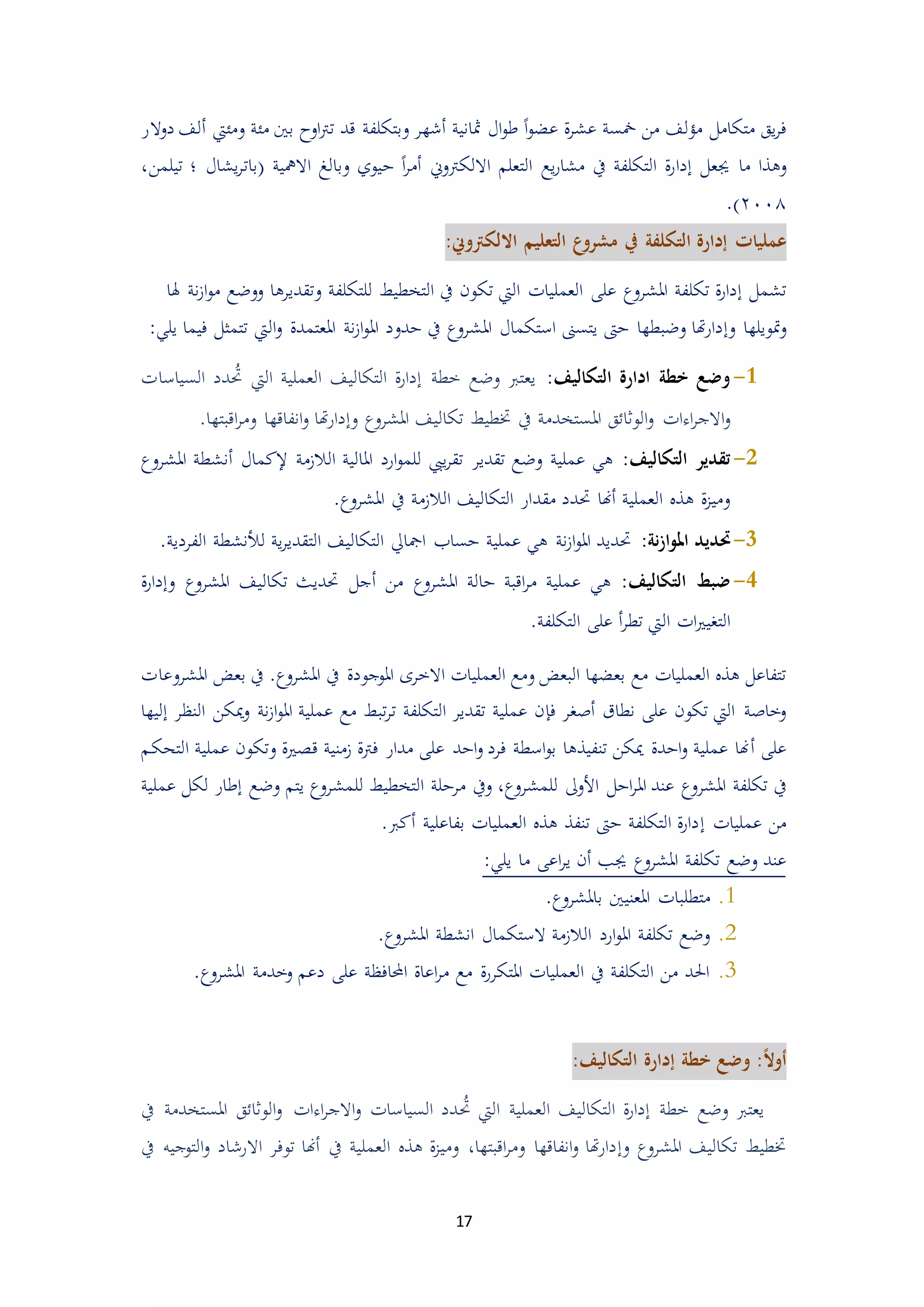 17
‫يق‬‫ر‬‫ف‬‫متكامل‬ً‫ا‬‫و‬‫عض‬ ‫ة‬‫ر‬‫عش‬ ‫مخسة‬ ‫من‬ ‫مؤلف‬‫أشه‬ ‫مثانية‬ ‫ال‬‫و‬‫ط‬‫وبتكلفة‬ ‫ر‬‫قد‬‫اوح‬‫رت‬‫ت‬‫مئة‬ ‫بني‬‫ومئيت‬‫أ‬‫دوالر‬ ‫لف‬
‫ما‬ ‫وهذا‬‫جيعل‬‫إ‬‫د‬‫ا‬‫االلكرت‬ ‫التعلم‬ ‫يع‬‫ر‬‫مشا‬ ‫يف‬ ‫التكلفة‬ ‫ة‬‫ر‬‫وين‬‫أ‬ً‫ا‬‫ر‬‫م‬‫د‬( ‫االمهية‬ ‫وبالغ‬ ‫يوي‬‫بات‬،‫تيلمن‬ ‫؛‬ ‫يشال‬‫ر‬
٨٠٠٢).
‫عمليات‬‫إدارة‬‫التكلفة‬‫يف‬:‫االلكرتوين‬ ‫التعليم‬ ‫ع‬‫مشرو‬
‫تشمل‬‫إ‬‫املشروع‬ ‫تكلفة‬ ‫ة‬‫ر‬‫دا‬‫على‬‫هل‬ ‫نة‬‫م‬‫ا‬‫و‬‫م‬ ‫ووضع‬ ‫وتقديرها‬ ‫للتكلفة‬ ‫التخطيط‬ ‫يف‬ ‫تكون‬ ‫اليت‬ ‫العمليات‬‫ا‬
‫و‬ ‫متويلها‬‫و‬‫إ‬‫امل‬ ‫استكمال‬ ‫يتسىن‬ ‫دىت‬ ‫وضبطها‬ ‫هتا‬‫ر‬‫دا‬‫املعتمدة‬ ‫نة‬‫م‬‫ا‬‫و‬‫امل‬ ‫ددود‬ ‫يف‬ ‫شروع‬‫ال‬‫و‬‫يلي‬ ‫فيما‬ ‫تتمثل‬ ‫يت‬:
3-‫التكاليف‬ ‫ادارة‬ ‫خطة‬ ‫وضع‬:‫خطة‬ ‫وضع‬ ‫يعترب‬‫إ‬‫حت‬ ‫اليت‬ ‫العملية‬ ‫التكاليف‬ ‫ة‬‫ر‬‫دا‬‫دد‬‫السياسات‬
‫امل‬ ‫الوثائق‬‫و‬ ‫اءات‬‫ر‬‫االج‬‫و‬‫املشروع‬ ‫تكاليف‬ ‫ختطيط‬ ‫يف‬ ‫ستخدمة‬‫وإ‬‫اقب‬‫ر‬‫وم‬ ‫انفاقها‬‫و‬ ‫هتا‬‫ر‬‫دا‬‫تها‬.
5-:‫التكاليف‬ ‫تقدير‬‫الالممة‬ ‫املالية‬ ‫ارد‬‫و‬‫للم‬ ‫ييب‬‫ر‬‫تق‬ ‫تقدير‬ ‫وضع‬ ‫عملية‬ ‫هي‬‫إلكمال‬‫أ‬‫ن‬‫املشروع‬ ‫شطة‬
‫حتدد‬ ‫أهنا‬ ‫العملية‬ ‫هذ‬ ‫ة‬‫م‬‫ومي‬‫مقد‬.‫املشروع‬ ‫يف‬ ‫الالممة‬ ‫التكاليف‬ ‫ار‬
1-:‫نة‬‫ز‬‫ا‬‫و‬‫امل‬ ‫حتديد‬‫الفردية‬ ‫لألنشطة‬ ‫ية‬‫ر‬‫التقدي‬ ‫التكاليف‬ ‫امجايل‬ ‫دساب‬ ‫عملية‬ ‫هي‬ ‫نة‬‫م‬‫ا‬‫و‬‫امل‬ ‫حتديد‬.
4-:‫التكاليف‬ ‫ضبط‬‫من‬ ‫املشروع‬ ‫دالة‬ ‫اقبة‬‫ر‬‫م‬ ‫عملية‬ ‫هي‬‫أ‬‫و‬ ‫املشروع‬ ‫تكاليف‬ ‫حتديث‬ ‫جل‬‫إ‬‫ة‬‫ر‬‫دا‬
‫ال‬ ‫ات‬‫ري‬‫التغي‬‫التكلفة‬ ‫على‬ ‫أ‬‫ر‬‫تط‬ ‫يت‬.
‫مع‬ ‫العمليات‬ ‫هذ‬ ‫تتفاعل‬.‫املشروع‬ ‫يف‬ ‫املوجودة‬ ‫االخرى‬ ‫العمليات‬ ‫ومع‬ ‫البعض‬ ‫بعضها‬‫يف‬‫املشروعات‬ ‫بعض‬
‫ف‬ ‫أصغر‬ ‫نطاق‬ ‫على‬ ‫تكون‬ ‫اليت‬ ‫وخاصة‬‫إ‬‫تبط‬‫ر‬‫ت‬ ‫التكلفة‬ ‫تقدير‬ ‫عملية‬ ‫ن‬‫مي‬‫و‬ ‫نة‬‫م‬‫ا‬‫و‬‫امل‬ ‫عملية‬ ‫مع‬‫النظر‬ ‫كن‬‫إ‬‫ليها‬
‫على‬‫أ‬‫عملية‬ ‫وتكون‬ ‫قيرية‬ ‫ممنية‬ ‫فرتة‬ ‫مدار‬ ‫على‬ ‫ادد‬‫و‬ ‫فرد‬ ‫اسطة‬‫و‬‫ب‬ ‫تنفيذها‬ ‫ميكن‬ ‫اددة‬‫و‬ ‫عملية‬ ‫هنا‬‫ا‬‫لتحكم‬
‫املشر‬ ‫تكلفة‬ ‫يف‬‫للمشروع‬ ‫األوىل‬ ‫ادل‬‫ر‬‫امل‬ ‫عند‬ ‫وع‬‫و‬ ،‫للمشروع‬ ‫التخطيط‬ ‫مردلة‬ ‫يف‬‫يتم‬‫وض‬‫ع‬‫إطار‬‫عملية‬ ‫لكل‬
‫عمليات‬ ‫من‬‫إ‬.‫أكرب‬ ‫بفاعلية‬ ‫العمليات‬ ‫هذ‬ ‫تنفذ‬ ‫دىت‬ ‫التكلفة‬ ‫ة‬‫ر‬‫دا‬
‫وضع‬ ‫عند‬‫املشروع‬ ‫تكلفة‬‫يلي‬ ‫ما‬ ‫اعى‬‫ر‬‫ي‬ ‫أن‬ ‫جيب‬:
4..‫باملشروع‬ ‫املعنيني‬ ‫متطلبات‬
4..‫املشروع‬ ‫انشطة‬ ‫الستكمال‬ ‫الالممة‬ ‫ارد‬‫و‬‫امل‬ ‫تكلفة‬ ‫وضع‬
3..‫املشروع‬ ‫وخدمة‬ ‫دعم‬ ‫على‬ ‫احملافظة‬ ‫اعاة‬‫ر‬‫م‬ ‫مع‬ ‫ة‬‫ر‬‫املتكر‬ ‫العمليات‬ ‫يف‬ ‫التكلفة‬ ‫من‬ ‫احلد‬
ً‫ال‬‫أو‬:‫خطة‬ ‫وضع‬‫إ‬:‫التكاليف‬ ‫دارة‬
‫خطة‬ ‫وضع‬ ‫يعترب‬‫إ‬‫حت‬ ‫اليت‬ ‫العملية‬ ‫التكاليف‬ ‫ة‬‫ر‬‫دا‬‫امل‬ ‫الوثائق‬‫و‬ ‫اءات‬‫ر‬‫االج‬‫و‬ ‫السياسات‬ ‫دد‬‫س‬‫يف‬ ‫تخدمة‬
‫املشروع‬ ‫تكاليف‬ ‫ختطيط‬‫وإ‬‫يف‬ ‫العملية‬ ‫هذ‬ ‫ة‬‫م‬‫ومي‬ ،‫اقبتها‬‫ر‬‫وم‬ ‫انفاقها‬‫و‬ ‫هتا‬‫ر‬‫دا‬‫اال‬ ‫توفر‬ ‫أهنا‬‫يف‬ ‫التوجيه‬‫و‬ ‫رشاد‬
 