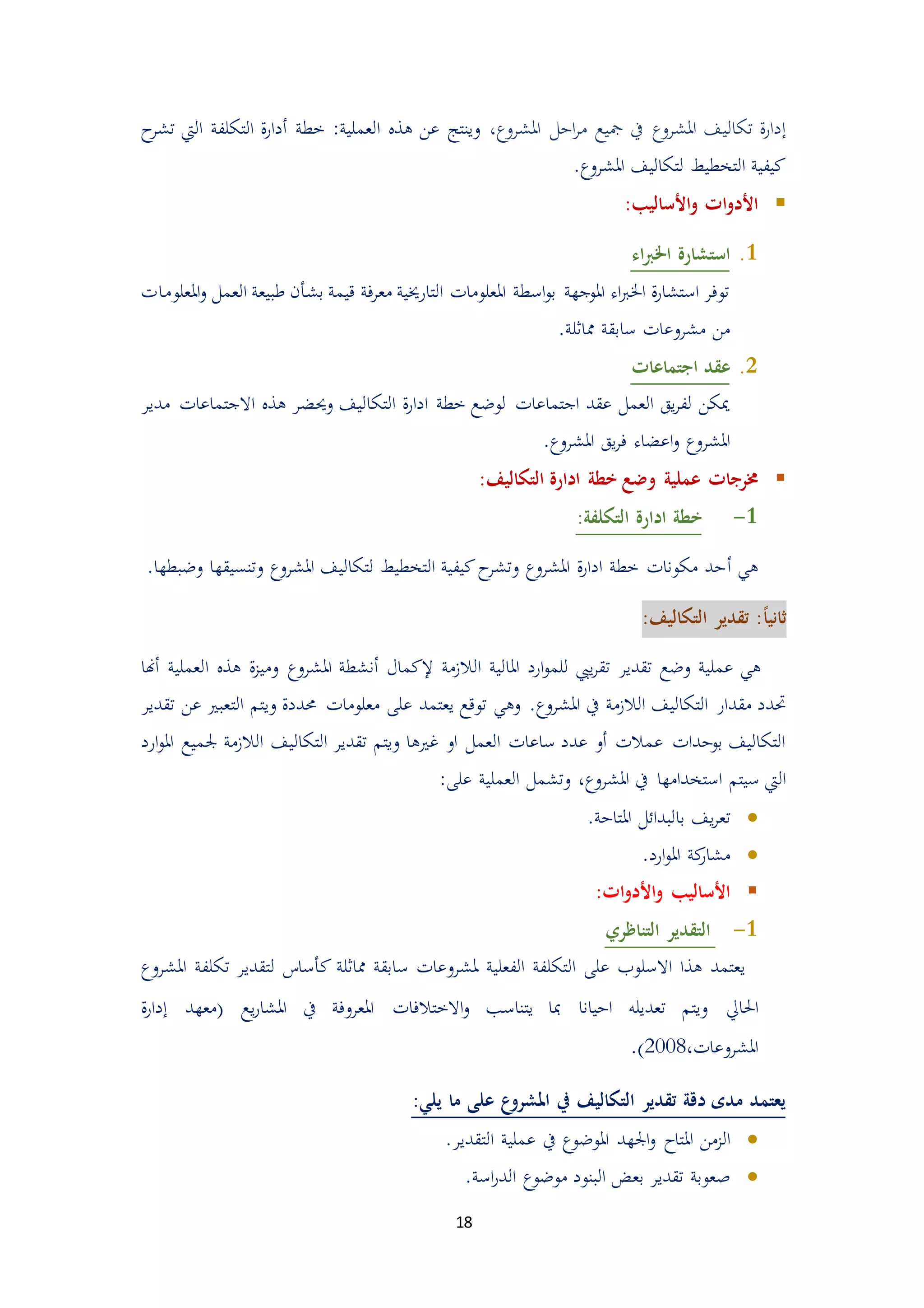 18
‫إ‬‫تكالي‬ ‫ة‬‫ر‬‫دا‬‫املشروع‬ ‫ادل‬‫ر‬‫م‬ ‫مجيع‬ ‫يف‬ ‫املشروع‬ ‫ف‬،‫تش‬ ‫اليت‬ ‫التكلفة‬ ‫ة‬‫ر‬‫أدا‬ ‫خطة‬ :‫العملية‬ ‫هذ‬ ‫عن‬ ‫وينتج‬‫ح‬‫ر‬
.‫املشروع‬ ‫لتكاليف‬ ‫التخطيط‬ ‫كيفية‬
:‫األساليب‬‫و‬ ‫ات‬‫و‬‫األد‬
3.‫اء‬‫رب‬‫اخل‬ ‫استشارة‬
‫املعلومات‬‫و‬ ‫العمل‬ ‫طبيعة‬ ‫بشأن‬ ‫قيمة‬ ‫فة‬‫ر‬‫مع‬ ‫التارخيية‬ ‫املعلومات‬ ‫اسطة‬‫و‬‫ب‬ ‫املوجهة‬ ‫اء‬‫رب‬‫اخل‬ ‫ة‬‫ر‬‫استشا‬ ‫توفر‬
.‫مماثلة‬ ‫سابقة‬ ‫مشروعات‬ ‫من‬
5.‫اجتماعات‬ ‫عقد‬
‫مدير‬ ‫االجتماعات‬ ‫هذ‬ ‫وحيضر‬ ‫التكاليف‬ ‫ة‬‫ر‬‫ادا‬ ‫خطة‬ ‫لوضع‬ ‫اجتماعات‬ ‫عقد‬ ‫العمل‬ ‫يق‬‫ر‬‫لف‬ ‫ميكن‬
‫املشروع‬ ‫يق‬‫ر‬‫ف‬ ‫اعضاء‬‫و‬ ‫املشروع‬.
‫عملية‬ ‫خمرجات‬‫التكاليف‬ ‫ادارة‬ ‫خطة‬ ‫وضع‬:
3-:‫التكلفة‬ ‫ادارة‬ ‫خطة‬
‫أ‬ ‫هي‬.‫وضبطها‬ ‫وتنسيقها‬ ‫املشروع‬ ‫لتكاليف‬ ‫التخطيط‬ ‫كيفية‬‫ح‬‫وتشر‬ ‫املشروع‬ ‫ة‬‫ر‬‫ادا‬ ‫خطة‬ ‫مكونات‬ ‫دد‬
ً‫ا‬‫ثاني‬:‫التكاليف‬ ‫تقدير‬ :
‫الالممة‬ ‫املالية‬ ‫ارد‬‫و‬‫للم‬ ‫ييب‬‫ر‬‫تق‬ ‫تقدير‬ ‫وضع‬ ‫عملية‬ ‫هي‬‫إلكمال‬‫أن‬‫هذ‬ ‫ة‬‫م‬‫ومي‬ ‫املشروع‬ ‫شطة‬‫ا‬‫أهنا‬ ‫لعملية‬
‫مقد‬ ‫حتدد‬.‫املشروع‬ ‫يف‬ ‫الالممة‬ ‫التكاليف‬ ‫ار‬‫حمددة‬ ‫معلومات‬ ‫على‬ ‫يعتمد‬ ‫توقع‬ ‫وهي‬‫الت‬ ‫ويتم‬‫تقدير‬ ‫عن‬ ‫عبري‬
‫التكاليف‬ ‫تقدير‬ ‫ويتم‬ ‫غريها‬ ‫او‬ ‫العمل‬ ‫ساعات‬ ‫عدد‬ ‫أو‬ ‫عمالت‬ ‫بوددات‬ ‫التكاليف‬‫الالممة‬‫جل‬‫ارد‬‫و‬‫امل‬ ‫ميع‬
‫املشروع‬ ‫يف‬ ‫استخدامها‬ ‫سيتم‬ ‫اليت‬،:‫على‬ ‫العملية‬ ‫وتشمل‬
‫ت‬‫يف‬‫ر‬‫ع‬.‫املتادة‬ ‫بالبدائل‬
.‫ارد‬‫و‬‫امل‬ ‫كة‬‫مشار‬
:‫ات‬‫و‬‫األد‬‫و‬ ‫األساليب‬
3-‫التناظري‬ ‫التقدير‬
‫تكلفة‬ ‫لتقدير‬ ‫كأساس‬ ‫مماثلة‬ ‫سابقة‬ ‫ملشروعات‬ ‫الفعلية‬ ‫التكلفة‬ ‫على‬ ‫االسلوب‬ ‫هذا‬ ‫يعتمد‬‫ا‬‫ملشروع‬
‫احلايل‬‫يع‬‫ر‬‫املشا‬ ‫يف‬ ‫املعروفة‬ ‫االختالفات‬‫و‬ ‫يتناسب‬ ‫مبا‬ ‫اديانا‬ ‫تعديله‬ ‫ويتم‬‫إ‬ ‫(معهد‬‫ة‬‫ر‬‫دا‬
،‫املشروعات‬4558.)
‫ما‬ ‫على‬ ‫ع‬‫املشرو‬ ‫يف‬ ‫التكاليف‬ ‫تقدير‬ ‫دقة‬ ‫مدى‬ ‫يعتمد‬:‫يلي‬
‫املتاح‬ ‫الممن‬‫التقدير‬ ‫عملية‬ ‫يف‬ ‫املوضوع‬ ‫اجلهد‬‫و‬.
.‫اسة‬‫ر‬‫الد‬ ‫موضوع‬ ‫البنود‬ ‫بعض‬ ‫تقدير‬ ‫صعوبة‬
 