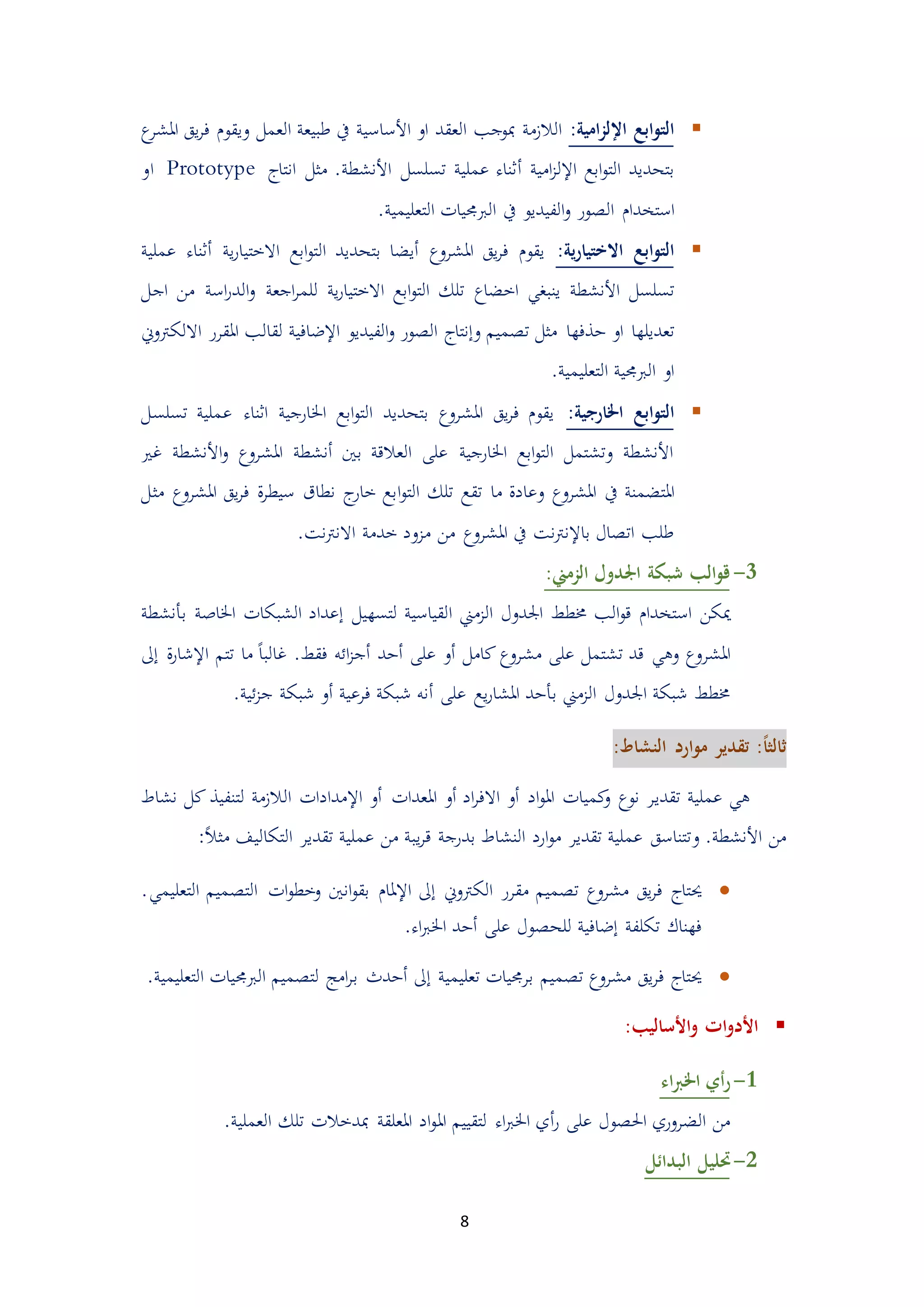 8
‫امية‬‫ز‬‫اإلل‬ ‫ابع‬‫و‬‫الت‬:‫ا‬ ‫يق‬‫ر‬‫ف‬ ‫ويقو‬ ‫العمل‬ ‫طبيعة‬ ‫يف‬ ‫األساسية‬ ‫او‬ ‫العقد‬ ‫مبوجب‬ ‫الالممة‬‫مل‬‫ع‬‫شر‬
‫امية‬‫م‬‫اإلل‬ ‫ابع‬‫و‬‫الت‬ ‫بتحديد‬‫أ‬‫األنشطة‬ ‫تسلسل‬ ‫عملية‬ ‫ثناء‬‫انتاج‬ ‫مثل‬ .Prototype‫او‬
‫اليور‬ ‫استخدا‬‫التعليمية‬ ‫الربجميات‬ ‫يف‬ ‫الفيديو‬‫و‬.
‫ية‬‫ر‬‫االختيا‬ ‫ابع‬‫و‬‫الت‬:‫االخت‬ ‫ابع‬‫و‬‫الت‬ ‫بتحديد‬ ‫أيضا‬ ‫املشروع‬ ‫يق‬‫ر‬‫ف‬ ‫يقو‬‫ي‬‫ي‬‫ر‬‫ا‬‫ة‬‫أ‬‫عملية‬ ‫ثناء‬
‫األنشطة‬ ‫تسلسل‬‫اخضاع‬ ‫ينبغي‬‫اجع‬‫ر‬‫للم‬ ‫ية‬‫ر‬‫االختيا‬ ‫ابع‬‫و‬‫الت‬ ‫تلك‬‫ة‬‫م‬ ‫اسة‬‫ر‬‫الد‬‫و‬‫اجل‬ ‫ن‬
‫دذفها‬ ‫او‬ ‫تعديلها‬‫االلكرتوين‬ ‫املقرر‬ ‫لقالب‬ ‫اإلضافية‬ ‫الفيديو‬‫و‬ ‫اليور‬ ‫وإنتاج‬ ‫تيميم‬ ‫مثل‬
.‫التعليمية‬ ‫الربجمية‬ ‫او‬
‫اخلارجية‬ ‫ابع‬‫و‬‫الت‬:‫اخلارجية‬ ‫ابع‬‫و‬‫الت‬ ‫بتحديد‬ ‫املشروع‬ ‫يق‬‫ر‬‫ف‬ ‫يقو‬‫ع‬ ‫اثناء‬‫تسلسل‬ ‫ملية‬
‫غري‬ ‫األنشطة‬‫و‬ ‫املشروع‬ ‫أنشطة‬ ‫بني‬ ‫العالقة‬ ‫على‬ ‫اخلارجية‬ ‫ابع‬‫و‬‫الت‬ ‫وتشتمل‬ ‫األنشطة‬
‫املتضمنة‬‫ما‬ ‫وعادة‬ ‫املشروع‬ ‫يف‬‫ا‬‫و‬‫الت‬ ‫تلك‬ ‫تقع‬‫املشروع‬ ‫يق‬‫ر‬‫ف‬ ‫ة‬‫ر‬‫سيط‬ ‫نطاق‬ ‫ج‬‫خار‬ ‫بع‬‫مثل‬
‫نت‬‫رت‬‫االن‬ ‫خدمة‬ ‫ممود‬ ‫من‬ ‫املشروع‬ ‫يف‬ ‫نت‬‫رت‬‫باإلن‬ ‫اتيال‬ ‫طلب‬.
1-‫الزمين‬ ‫اجلدول‬ ‫شبكة‬ ‫الب‬‫و‬‫ق‬:
‫ميكن‬‫ا‬ ‫الممين‬ ‫اجلدول‬ ‫ُمطط‬ ‫الب‬‫و‬‫ق‬ ‫استخدا‬‫لقياسي‬‫ة‬‫لتسهيل‬‫إ‬‫اخلاص‬ ‫الشبكات‬ ‫عداد‬‫ة‬‫بأنشطة‬
‫املشر‬‫كامل‬ ‫مشروع‬ ‫على‬ ‫تشتمل‬ ‫قد‬ ‫وهي‬ ‫وع‬‫أ‬‫على‬ ‫و‬‫أ‬‫دد‬‫أ‬‫فقط‬ ‫ائه‬‫م‬‫ج‬ً‫ا‬‫غالب‬ .‫ما‬‫اإل‬ ‫تتم‬‫شار‬‫ة‬‫إ‬‫ىل‬
‫ا‬ ‫شبكة‬ ‫ُمطط‬‫على‬ ‫يع‬‫ر‬‫املشا‬ ‫بأدد‬ ‫الممين‬ ‫جلدول‬‫أ‬‫فرعية‬ ‫شبكة‬ ‫نه‬‫أ‬‫ئية‬‫م‬‫ج‬ ‫شبكة‬ ‫و‬.
‫ارد‬‫و‬‫م‬ ‫تقدير‬ :ً‫ا‬‫ثالث‬:‫النشاط‬
‫تقدي‬ ‫عملية‬ ‫هي‬‫اد‬‫ر‬‫االف‬ ‫أو‬ ‫اد‬‫و‬‫امل‬ ‫كميات‬‫و‬ ‫نوع‬ ‫ر‬‫أ‬‫املعدات‬ ‫و‬‫أ‬‫اإل‬ ‫و‬‫ال‬ ‫مدادات‬‫لتنفي‬ ‫الممة‬‫ذ‬‫ك‬‫نشاط‬ ‫ل‬
‫األنشطة‬ ‫من‬.‫و‬‫ي‬‫ر‬‫ق‬ ‫بدرجة‬ ‫النشاط‬ ‫ارد‬‫و‬‫م‬ ‫تقدير‬ ‫عملية‬ ‫تتناسق‬ً‫ال‬‫مث‬ ‫التكاليف‬ ‫تقدير‬ ‫عملية‬ ‫من‬ ‫بة‬:
‫حيتاج‬‫الكرتوين‬ ‫مقرر‬ ‫تيميم‬ ‫مشروع‬ ‫يق‬‫ر‬‫ف‬‫إ‬‫اإل‬ ‫ىل‬‫ات‬‫و‬‫وخط‬ ‫انني‬‫و‬‫بق‬ ‫ملا‬‫التي‬‫التعل‬ ‫ميم‬‫يمي‬.
.‫اء‬‫رب‬‫اخل‬ ‫أدد‬ ‫على‬ ‫للحيول‬ ‫إضافية‬ ‫تكلفة‬ ‫فهناك‬
‫فر‬ ‫حيتاج‬‫تعليمية‬ ‫برجميات‬ ‫تيميم‬ ‫مشروع‬ ‫يق‬‫إ‬‫ب‬ ‫أددث‬ ‫ىل‬‫الربجم‬ ‫لتيميم‬ ‫امج‬‫ر‬‫التعليمية‬ ‫يات‬.
‫األساليب‬‫و‬ ‫ات‬‫و‬‫األد‬:
3-‫اء‬‫رب‬‫اخل‬ ‫أي‬‫ر‬
‫ر‬ ‫على‬ ‫احليول‬ ‫الضروري‬ ‫من‬‫أ‬‫امل‬ ‫لتقييم‬ ‫اء‬‫رب‬‫اخل‬ ‫ي‬‫العملية‬ ‫تلك‬ ‫مبدخالت‬ ‫املعلقة‬ ‫اد‬‫و‬.
5-‫البدائل‬ ‫حتليل‬
 