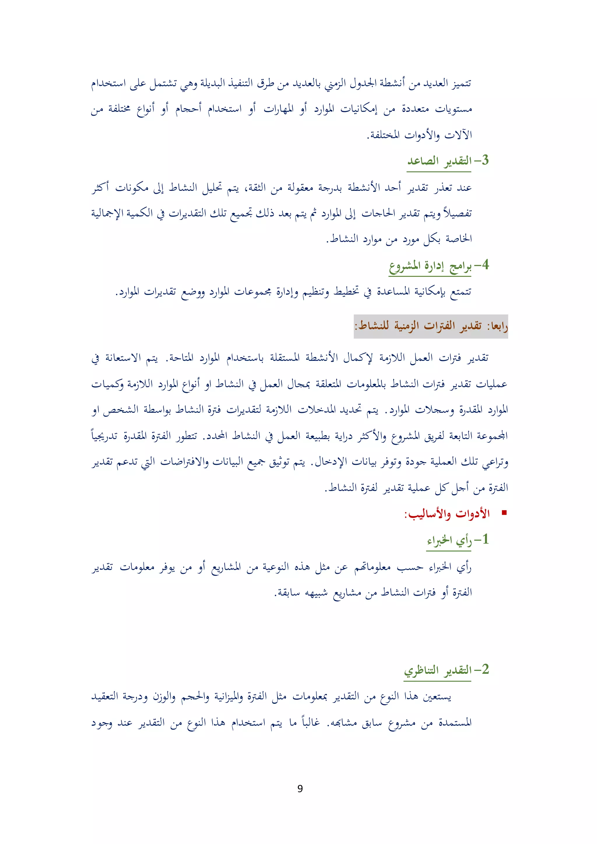 9
‫البديلة‬ ‫التنفيذ‬ ‫طرق‬ ‫من‬ ‫بالعديد‬ ‫الممين‬ ‫اجلدول‬ ‫أنشطة‬ ‫من‬ ‫العديد‬ ‫تتميم‬‫تش‬ ‫وهي‬‫على‬ ‫تمل‬‫ا‬‫ستخدا‬
‫مستو‬‫ارد‬‫و‬‫امل‬ ‫إمكانيات‬ ‫من‬ ‫متعددة‬ ‫يات‬‫أ‬‫ات‬‫ر‬‫املها‬ ‫و‬‫أ‬‫استخدا‬ ‫و‬‫أ‬‫دجا‬‫أ‬‫من‬ ‫ُمتلفة‬ ‫اع‬‫و‬‫أن‬ ‫و‬
‫اآلالت‬‫املختلفة‬ ‫ات‬‫و‬‫األد‬‫و‬.
1-‫الصاعد‬ ‫التقدير‬
‫أد‬ ‫تقدير‬ ‫تعذر‬ ‫عند‬‫األنشطة‬ ‫د‬‫الثقة‬ ‫من‬ ‫معقولة‬ ‫بدرجة‬،‫النشاط‬ ‫حتليل‬ ‫يتم‬‫إ‬‫مكون‬ ‫ىل‬‫أكثر‬ ‫ات‬
ً‫ال‬‫تفيي‬‫و‬‫احلاجات‬ ‫تقدير‬ ‫يتم‬‫إ‬‫تلك‬ ‫جتميع‬ ‫ذلك‬ ‫بعد‬ ‫يتم‬ ‫مث‬ ‫ارد‬‫و‬‫امل‬ ‫ىل‬‫التقدير‬‫اإل‬ ‫الكمية‬ ‫يف‬ ‫ات‬‫مجالية‬
‫اخلا‬‫صة‬‫النشاط‬ ‫ارد‬‫و‬‫م‬ ‫من‬ ‫مورد‬ ‫بكل‬.
4-‫ع‬‫املشرو‬ ‫إدارة‬ ‫امج‬‫ر‬‫ب‬
‫جمموع‬ ‫ة‬‫ر‬‫وإدا‬ ‫وتنظيم‬ ‫ختطيط‬ ‫يف‬ ‫املساعدة‬ ‫بإمكانية‬ ‫تتمتع‬‫امل‬ ‫ات‬‫ر‬‫تقدي‬ ‫ووضع‬ ‫ارد‬‫و‬‫امل‬ ‫ات‬‫ارد‬‫و‬.
:‫ابعا‬‫ر‬‫للنشاط‬ ‫الزمنية‬ ‫ات‬‫رت‬‫الف‬ ‫تقدير‬:
‫تق‬‫إل‬ ‫الالممة‬ ‫العمل‬ ‫ات‬‫رت‬‫ف‬ ‫دير‬‫امل‬ ‫األنشطة‬ ‫كمال‬‫املتادة‬ ‫ارد‬‫و‬‫امل‬ ‫باستخدا‬ ‫ستقلة‬‫يتم‬ .‫ا‬‫الستعانة‬‫يف‬
‫كميات‬‫و‬ ‫الالممة‬ ‫ارد‬‫و‬‫امل‬ ‫اع‬‫و‬‫أن‬ ‫او‬ ‫النشاط‬ ‫يف‬ ‫العمل‬ ‫مبجال‬ ‫املتعلقة‬ ‫باملعلومات‬ ‫النشاط‬ ‫ات‬‫رت‬‫ف‬ ‫تقدير‬ ‫عمليات‬
‫ارد‬‫و‬‫امل‬ ‫وسجالت‬ ‫ة‬‫ر‬‫املقد‬ ‫ارد‬‫و‬‫امل‬‫او‬ ‫الشخص‬ ‫اسطة‬‫و‬‫ب‬ ‫النشاط‬ ‫فرتة‬ ‫ات‬‫ر‬‫لتقدي‬ ‫الالممة‬ ‫املدخالت‬ ‫حتديد‬ ‫يتم‬ .
‫اي‬‫ر‬‫د‬ ‫األكثر‬‫و‬ ‫املشروع‬ ‫يق‬‫ر‬‫لف‬ ‫التابعة‬ ‫اجملموعة‬‫العم‬ ‫بطبيعة‬ ‫ة‬‫احملدد‬ ‫النشاط‬ ‫يف‬ ‫ل‬‫تتطو‬ .ً‫ا‬‫تدرجيي‬ ‫ة‬‫ر‬‫املقد‬ ‫الفرتة‬ ‫ر‬
‫ت‬ ‫اعي‬‫ر‬‫وت‬‫اإل‬ ‫بيانات‬ ‫وتوفر‬ ‫جودة‬ ‫العملية‬ ‫لك‬‫دخال‬‫االفرت‬‫و‬ ‫البيانات‬ ‫مجيع‬ ‫توثيق‬ ‫يتم‬ .‫ا‬‫تقدير‬ ‫تدعم‬ ‫اليت‬ ‫ضات‬
‫من‬ ‫الفرتة‬‫أ‬‫كل‬ ‫جل‬‫النشاط‬ ‫لفرتة‬ ‫تقدير‬ ‫عملية‬.
‫األساليب‬‫و‬ ‫ات‬‫و‬‫األد‬:
3-‫اء‬‫رب‬‫اخل‬ ‫أي‬‫ر‬
‫ه‬ ‫مثل‬ ‫عن‬ ‫معلوماهتم‬ ‫دسب‬ ‫اء‬‫رب‬‫اخل‬ ‫أي‬‫ر‬‫ذ‬‫يع‬‫ر‬‫املشا‬ ‫من‬ ‫النوعية‬‫أ‬‫تقدي‬ ‫معلومات‬ ‫يوفر‬ ‫من‬ ‫و‬‫ر‬
‫الفرتة‬‫أ‬‫فرت‬ ‫و‬‫سابقة‬ ‫شبيهه‬ ‫يع‬‫ر‬‫مشا‬ ‫من‬ ‫النشاط‬ ‫ات‬.
5-‫التناظري‬ ‫التقدير‬
‫التعقي‬ ‫ودرجة‬ ‫الومن‬‫و‬ ‫احلجم‬‫و‬ ‫انية‬‫م‬‫املي‬‫و‬ ‫الفرتة‬ ‫مثل‬ ‫مبعلومات‬ ‫التقدير‬ ‫من‬ ‫النوع‬ ‫هذا‬ ‫يستعني‬‫د‬
‫مشاهبه‬ ‫سابق‬ ‫مشروع‬ ‫من‬ ‫املستمدة‬.ً‫ا‬‫غالب‬‫ما‬‫وجود‬ ‫عند‬ ‫التقدير‬ ‫من‬ ‫النوع‬ ‫هذا‬ ‫استخدا‬ ‫يتم‬
 