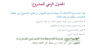 ‫للمشروع‬ ‫الزمين‬ ‫اجلدول‬:
‫و‬ ‫ليس‬ ‫للمشروع‬ ‫املمول‬ ‫من‬ ‫املفروض‬ ‫التسليم‬ ‫موعد‬ ‫أن‬ ‫االكتشاف‬ ‫ومت‬ ‫حدث‬ ‫وإذا‬،ً‫ا‬‫اقعي‬
‫ات‬‫ر‬‫فاخليا‬‫احلالة‬ ‫هذه‬ ‫يف‬ ‫ستكون‬:
•‫النهائي‬ ‫املوعد‬ ‫حول‬ ‫التفاوض‬ ‫إعادة‬(‫املشروع‬ ‫تنفيذ‬ ‫يف‬ ‫تأخري‬.)
•‫إضافية‬ ‫ارد‬‫و‬‫م‬ ‫استخدام‬(‫التكلفة‬ ‫يف‬ ‫يادة‬‫ز‬‫ال‬.)
•‫املشروع‬ ‫نطاق‬ ‫تقليل‬(‫أقل‬ ‫تسليم‬.)
•‫الزمين‬ ‫اجلدول‬ ‫ضغط‬:
‫التهشيم‬:‫الزم‬ ‫اجلدول‬ ‫ومقايضات‬ ‫التكلفة‬ ‫حتليل‬ ‫فيه‬ ‫يتم‬‫يقة‬‫ر‬‫ط‬ ‫لتحديد‬ ‫ين‬
‫إضافية‬ ‫تكلفة‬ ‫اقل‬ ‫ضغط‬ ‫من‬ ‫مقدار‬ ‫أكرب‬ ‫على‬ ‫احلصول‬.
‫السريع‬ ‫التعقب‬:‫بت‬ ‫فيه‬ ‫األنشطة‬‫و‬ ‫احل‬‫ر‬‫امل‬ ‫تنفيذ‬ ‫يتم‬‫على‬ ‫قائم‬ ‫سلسل‬
‫ازي‬‫و‬‫الت‬
 