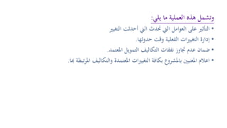 ‫يلي‬ ‫ما‬ ‫العملية‬ ‫هذه‬ ‫وتشمل‬:
•‫التغيري‬ ‫أحدثت‬ ‫اليت‬ ‫حتدث‬ ‫اليت‬ ‫العوامل‬ ‫على‬ ‫التأثري‬
•‫حدوثها‬ ‫وقت‬ ‫الفعلية‬ ‫ات‬‫ري‬‫التغي‬ ‫إدارة‬.
•‫املعتمد‬ ‫التمويل‬ ‫التكاليف‬ ‫نفقات‬ ‫جتاوز‬ ‫عدم‬ ‫ضمان‬.
•‫هب‬ ‫تبطة‬‫ر‬‫امل‬ ‫والتكاليف‬ ‫املعتمدة‬ ‫ات‬‫ري‬‫التغي‬ ‫بكافة‬ ‫باملشروع‬ ‫املعنيني‬ ‫اعالم‬‫ا‬.
 