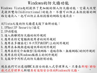 Windowsķ𠝹
Windows Vistatṩ˸@Ă˷𠝹ܣ׃
ṩp(bidirectional)ֹδڙľW
·ͨ룬ҲԷֹδڙľW·ͨ
Vista֮ķ߀֧Ԯ¹ܣ
1.IPSec(IP Security)f
2.IPv6h
3.Mcx_𠝵Ҏt
4.ضXcʹߵҎt
5.ڶNf(ֻTCPcUDP)ϵҎt
6.ڱCchͨӍҎt
7.ض(^W·h˴ȡoW·)Ҏt
8.ضWindowsϵҎt
9.֧Ԯʽķ𠝿ƹ
F҂͸^MMC̨ǶʽԪֻҪ/Ƴ
ǶʽԪMAȫԵWindows𠝡
 