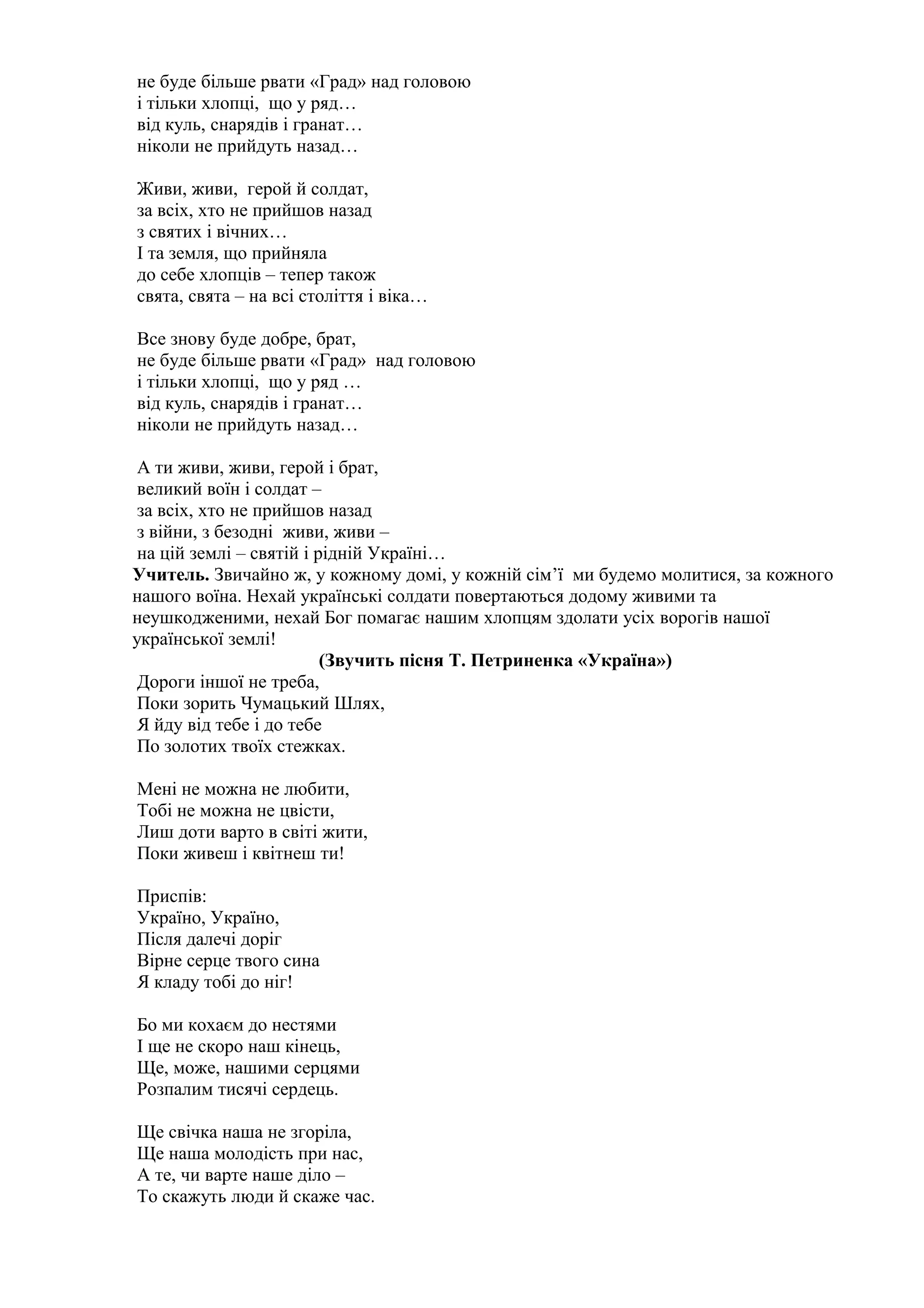 не буде більше рвати «Град» над головою
і тільки хлопці, що у ряд…
від куль, снарядів і гранат…
ніколи не прийдуть назад…
Живи, живи, герой й солдат,
за всіх, хто не прийшов назад
з святих і вічних…
І та земля, що прийняла
до себе хлопців – тепер також
свята, свята – на всі століття і віка…
Все знову буде добре, брат,
не буде більше рвати «Град» над головою
і тільки хлопці, що у ряд …
від куль, снарядів і гранат…
ніколи не прийдуть назад…
А ти живи, живи, герой і брат,
великий воїн і солдат –
за всіх, хто не прийшов назад
з війни, з безодні живи, живи –
на цій землі – святій і рідній Україні…
Учитель. Звичайно ж, у кожному домі, у кожній сім’ї ми будемо молитися, за кожного
нашого воїна. Нехай українські солдати повертаються додому живими та
неушкодженими, нехай Бог помагає нашим хлопцям здолати усіх ворогів нашої
української землі!
(Звучить пісня Т. Петриненка «Україна»)
Дороги іншої не треба,
Поки зорить Чумацький Шлях,
Я йду від тебе і до тебе
По золотих твоїх стежках.
Мені не можна не любити,
Тобі не можна не цвісти,
Лиш доти варто в світі жити,
Поки живеш і квітнеш ти!
Приспів:
Україно, Україно,
Після далечі доріг
Вірне серце твого сина
Я кладу тобі до ніг!
Бо ми кохаєм до нестями
І ще не скоро наш кінець,
Ще, може, нашими серцями
Розпалим тисячі сердець.
Ще свічка наша не згоріла,
Ще наша молодість при нас,
А те, чи варте наше діло –
То скажуть люди й скаже час.
 