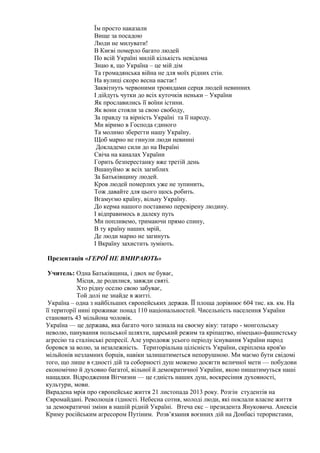 Їм просто наказали
Вище за посадою
Люди не милувати!
В Києві померло багато людей
По всій Україні милій кількість невідома
Знаю я, що Україна – це мій дім
Та громадянська війна не для моїх рідних стін.
На вулиці скоро весна настає!
Заквітнуть червоними трояндами серця людей невинних
І дійдуть чутки до всіх куточків неньки – України
Як прославились її воїни істини.
Як вони стояли за свою свободу,
За правду та вірність Україні та її народу.
Ми віримо в Господа єдиного
Та молимо зберегти нашу Україну.
Щоб марно не гинули люди невинні
Докладемо сили до на Вкраїні
Свіча на каналах України
Горить безперестанку вже третій день
Вшануймо ж всіх загиблих
За Батьківщину людей.
Кров людей померлих уже не зупинить,
Тож давайте для цього щось робить.
Вгамуємо країну, вільну Україну.
До керма нашого поставимо перевірену людину.
І відправимось в далеку путь
Ми попливемо, тримаючи прямо спину,
В ту країну наших мрій,
Де люди марно не загинуть
І Вкраїну захистить зуміють.
Презентація «ГЕРОЇ НЕ ВМИРАЮТЬ»
Учитель: Одна Батьківщина, і двох не буває,
Місця, де родилися, завжди святі.
Хто рідну оселю свою забуває,
Той долі не знайде в житті.
Україна – одна з найбільших європейських держав. ЇЇ площа дорівнює 604 тис. кв. км. На
її території нині проживає понад 110 національностей. Чисельність населення України
становить 43 мільйона чоловік.
Україна — це держава, яка багато чого зазнала на своєму віку: татаро - монгольську
неволю, панування польської шляхти, царський режим та кріпацтво, німецько-фашистську
агресію та сталінські репресії. Але упродовж усього періоду існування України народ
боровся за волю, за незалежність. Територіальна цілісність України, скріплена кров'ю
мільйонів незламних борців, навіки залишатиметься непорушною. Ми маємо бути свідомі
того, що лише в єдності дій та соборності душ можемо досягти величної мети — побудови
економічно й духовно багатої, вільної й демократичної України, якою пишатимуться наші
нащадки. Відродження Вітчизни — це єдність наших душ, воскресіння духовності,
культури, мови.
Вкрадена мрія про європейське життя 21 листопада 2013 року. Розгін студентів на
Євромайдані. Революція гідності. Небесна сотня, молоді люди, які поклали власне життя
за демократичні зміни в нашій рідній Україні. Втеча екс – президента Януковича. Анексія
Криму російським агресором Путіним. Розв’язання воєнних дій на Донбасі терористами,
 