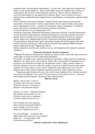 сепаратистами та російськими найманцями – це той шлях , якій проходить український
народ за своє вільне майбутнє. Зараз нашій країні як ніколи потрібно бути єдиною та
згуртованою. На цілісність нашої держави посягнули вороги і багато українців на
сьогодні мобілізовано до лав українського війська. Вони з честю воюють на сході з
терористами та проросійським сепаратистами, відвойовують та захищають кордони нашої
держави .
Болить зранена душа нашої держави - України. Болять рани наших мужніх воїнів-
захисників, котрі захищають єдність нашої країни. Болять серця матерів, наші серця і
душі, переживаючи за них – солдатів, які зупиняють терор і сепаратизм. А «Небесна
сотня» продовжує поповнюватися іменами загиблих на Донбасі…
36 сумчан загинули під час проведення АТО
Аніщенко Олександр, Михайлик Володимир, Приходько Олексій, Ткаченко Олександр,
Саліпа Сергій,Савченко Максим, Коробенков Олексій, Симоненко Дмитро, Кутовий
Вадим, Руднєв Андрій, Білан Руслан,Лавошнік Юрій, Кондратенко Василь, Кузяков
Артем, Бірюк Олег, Вербицький Олексій, Самосадов Олександр, Бережний Юрій,
Стеценко Вадим, Коворотний Сергій, Дудка Володимир, Волін Володимир, Палєшко
Сергій, Галушкін Олександр, Табала Сергій, Коханий Артем,Вєтров Юрій, Площик
Роман, Борисенко Богдан, Авраменко Сергій.
Прошу вшанувати пам'ять всіх загиблих під час антитерористичної операції хвилиною
мовчання.
( Хвилина мовчання. Звучить метроном)
Учитель. Розкрадена, обезкровлена держава не завжди може в достатній мірі допомогти
нашій армії та захистити життя військовослужбовців
В ці важки для країни часи українці розгорнули кампанію зі збору коштів на підтримку
Збройних сил. Наше місто теж підтримує вояків. Ми -єдина країна! Незважаючи на усі
негаразди, що відбуваються зараз, всі ми прагнемо одного - миру, спокою, міцної та
квітучої держави та чистого неба над головою. Будьмо ж гідними великої слави героїв
України, які твердо вірили, діяли, знали: Українська нація народилася тоді, коли в її
обороні впала перша крапля червоної української крові на чорну українську землю.
Українська нація існуватиме доти, доки хоча б один українець буде готовий покласти
своє життя в її обороні. І тому мені б хотілося надати слово нашому гостю - учаснику
антитерористичної операції - Пащенку Сергію Васильовичу.
(Виступ гостя)
Дякую, тобі солдате, за життя…
За мирне небо в нас над головою.
Ховаєшся від куль ти в укриття…
Воюєш із московською ордою.
Воюєш, ти, за нас… Борониш Україну!
Від напасти московської, від зла…
Покинув матір, сина та дружину…
І нищить ворогів пішов, до тла…
Над головою люті кулі свищуть,
Десь недалеко артилерія бомбить…
Хтось живий, а хтось не дише…
Важка для України нині мить…
Та ти не побоявся… ти пішов у бій…
Щоб мирне небо в нас було над головою!
Війна іде… ти переможеш в ній!
За тебе помолюся Богу!
(Звучить акапельно пісня «Журавка»)
 