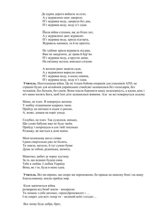 Де курна дорога вийшла за село,
А у журавлихи синє джерело.
П’є журавка воду, джерело без дна,
П’є журавка воду, воду п’є одна.
Йшла війна степами, аж до білих хат,
А у журавлихи двоє журавлят.
П’є журавка воду, крила підгорта,
Журавель напився, та й не приліта.
Не здіймає крила журавель від ран,
Вже не закурличе, де трава й бур’ян.
П’є журавка воду, а кругом дими,
На світанку встала, вмилася слізьми.
А весною рано зацвіли сади,
А у журавлихи виросли сини.
П’є журавка воду, в косах сивина,
П’є журавка воду, воду п’є одна.
Учитель. Неоголошена війна. Це не тільки бойова операція для учасників АТО, це
страшні будні для мільйонів українських сімей,які залишилися без господарів, без
чоловіків, без батьків, без синів. Вони пішли боронити нашу незалежність, а вдома день і
ніч мами молять Бога, щоб їхні діти залишилися живими. Але не всі повернуться додому
Мамо, не плач. Я повернусь весною.
У шибку пташинкою вдарюсь твою.
Прийду на світанні в садок із росою,
А, може, дощем на поріг упаду.
Голубко, не плач. Так судилося, ненько,
Що слово бабуню вже не буде твоїм.
Прийду і попрошуся в сон твій тихенько
Розкажу, як мається в домі новім.
Мені колискову ангел співає
I рана смертельна уже не болить.
Ти знаєш, матусю, й тут сумно буває
Душа за тобою, рідненька, щемить.
Мамочко, вибач за чорну хустину
За те, що віднині будеш сама.
Тебе я любив. I любив Україну
Вона, як і ти, була в мене одна.
Учитель. Всі ми віримо, що скоро ми переможемо, бо правда на нашому боці і на нашу
благословенну землю прийде мир.
Коли закінчиться війна
розжарена від бомб земля – воскресне.
Ти знімеш з себе автомат, герою,бронежилет і …
І не секрет для всіх тепер ти – великий воїн і солдат…
Все знову буде добре, брат,
 