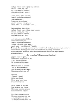 не буде більше рвати «Град» над головою
і тільки хлопці, що у ряд…
від куль, снарядів і гранат…
ніколи не прийдуть назад…
Живи, живи, герой й солдат,
за всіх, хто не прийшов назад
з святих і вічних…
І та земля, що прийняла
до себе хлопців – тепер також
свята, свята – на всі століття і віка…
Все знову буде добре, брат,
не буде більше рвати «Град» над головою
і тільки хлопці, що у ряд …
від куль, снарядів і гранат…
ніколи не прийдуть назад…
А ти живи, живи, герой і брат,
великий воїн і солдат –
за всіх, хто не прийшов назад
з війни, з безодні живи, живи –
на цій землі – святій і рідній Україні…
Учитель. Звичайно ж, у кожному домі, у кожній сім’ї ми будемо молитися, за кожного
нашого воїна. Нехай українські солдати повертаються додому живими та
неушкодженими, нехай Бог помагає нашим хлопцям здолати усіх ворогів нашої
української землі!
(Звучить пісня Т. Петриненка «Україна»)
Дороги іншої не треба,
Поки зорить Чумацький Шлях,
Я йду від тебе і до тебе
По золотих твоїх стежках.
Мені не можна не любити,
Тобі не можна не цвісти,
Лиш доти варто в світі жити,
Поки живеш і квітнеш ти!
Приспів:
Україно, Україно,
Після далечі доріг
Вірне серце твого сина
Я кладу тобі до ніг!
Бо ми кохаєм до нестями
І ще не скоро наш кінець,
Ще, може, нашими серцями
Розпалим тисячі сердець.
Ще свічка наша не згоріла,
Ще наша молодість при нас,
А те, чи варте наше діло –
То скажуть люди й скаже час.
 