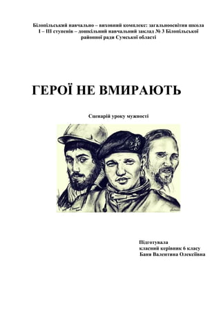 Білопільський навчально – виховний комплекс: загальноосвітня школа
І – ІІІ ступенів – дошкільний навчальний заклад № 3 Білопільської
районної ради Сумської області
ГЕРОЇ НЕ ВМИРАЮТЬ
Сценарій уроку мужності
Підготувала
класний керівник 6 класу
Баня Валентина Олексіївна
 