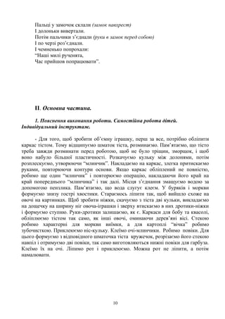 Пальці у замочок склали (замок навхрест)
І долоньки вивертали.
Потім пальчики з’єднали (руки в замок перед собою)
І по черзі роз’єднали.
І чемненько попрохали:
“Наші милі рученята,
Час прийшов попрацювати”.
II. Основна частина.
1. Пояснення виконання роботи. Самостійна робота дітей.
Індивідуальний інструктаж.
- Для того, щоб зробити об’ємну іграшку, перш за все, потрібно обліпити
каркас тістом. Тому відщипуємо шматок тіста, розминаємо. Пам’ятаємо, що тісто
треба завжди розминати перед роботою, щоб не було тріщин, зморщок, і щоб
воно набуло більшої пластичності. Розкачуємо кульку між долонями, потім
розплескуємо, утворюючи “млинчик”. Накладаємо на каркас, злегка притискаємо
руками, повторюючи контури основи. Якщо каркас обліплений не повністю,
робимо ще один “млинчик” і повторюємо операцію, накладаючи його край на
край попереднього “млинчика” і так далі. Місця з’єднання змащуємо водою за
допомогою пензлика. Пам’ятаємо, що вода слугує клеєм. У буряків і моркви
формуємо знизу гострі хвостики. Стараємось ліпити так, щоб вийшло схоже на
овочі на картинках. Щоб зробити ніжки, скачуємо з тіста дві кульки, викладаємо
на дощечку на ширину ніг овоча-іграшки і зверху втискаємо в них дротики-ніжки
і формуємо ступню. Руки-дротики залишаємо, як є. Каркаси для бобу та квасолі,
обліплюємо тістом так само, як інші овочі, оминаючи дерев’яні вісі. Стекою
робимо характерні для моркви виїмки, а для картоплі “вічка” робимо
зубочисткою. Приклеюємо ніс-кульку. Клеїмо очі-млинчики. Робимо повіки. Для
цього формуємо з відповідного шматочка тіста кружечок, розрізаємо його стекою
навпіл і отримуємо дві повіки, так само виготовляються нижні повіки для гарбуза.
Клеїмо їх на очі. Ліпимо рот і приклеюємо. Можна рот не ліпити, а потім
намалювати.
10
 