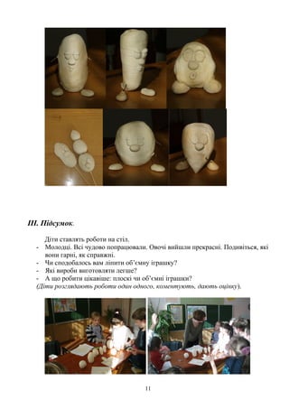 III. Підсумок.
Діти ставлять роботи на стіл.
- Молодці. Всі чудово попрацювали. Овочі вийшли прекрасні. Подивіться, які
вони гарні, як справжні.
- Чи сподобалось вам ліпити об’ємну іграшку?
- Які вироби виготовляти легше?
- А що робити цікавіше: плоскі чи об’ємні іграшки?
(Діти розглядають роботи один одного, коментують, дають оцінку).
11
 