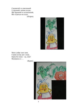 Соковитий та довгенький
І стрункий, немов солдат,
Ще пружний та зелененький,
Він годиться на салат.
(Огірок).
Мене добре знає всяк,
Страві колір дам і смак,
Борщ без мене – ну, ніяк!
Називаюсь я ... .
(Буряк).
4
 