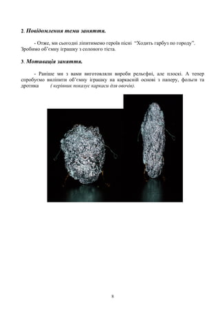 2. Повідомлення теми заняття.
- Отже, ми сьогодні ліпитимемо героїв пісні “Ходить гарбуз по городу”.
Зробимо об’ємну іграшку з солоного тіста.
3. Мотивація заняття.
- Раніше ми з вами виготовляли вироби рельєфні, але плоскі. А тепер
спробуємо виліпити об’ємну іграшку на каркасній основі з паперу, фольги та
дротика ( керівник показує каркаси для овочів).
8
 