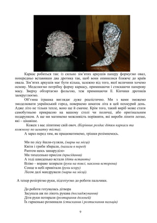 Каркас робиться так: із сильно зім’ятих аркушів паперу формуємо овал,
попередньо вставивши два дротика так, щоб вони опинилися ближче до країв
овала. Зім’ятих аркушів має бути кілька, залежно від того, якої величини хочемо
основу. Моделюємо потрібну форму каркасу, приминаючи і стискаючи паперову
масу. Зверху обгортаємо фольгою, теж приминаючи її. Кінчики дротиків
заокруглюємо.
Об’ємна іграшка виглядає дуже реалістично. Ми з вами зможемо
змоделювати український город, повернемо шматок літа в цей похмурий день.
Адже літо не тільки тепле, воно ще й смачне. Крім того, такий виріб може стати
самобутньою прикрасою на вашому столі чи поличці, або оригінальним
подарунком. А ще ми матимемо можливість порівняти, які вироби ліпити легше,
які – цікавіше.
Кожен з вас ліпитиме свій овоч. (Керівник роздає дітям каркаси та
кожному по шматку тіста).
А зараз перед тим, як працюватимемо, трішки розімнемось.
Ми по лісу йшли-гуляли, (марш на місці)
Квіти і гриби збирали, (нахили в перед)
Раптом щось зашаруділо-
Ми тихесенько присіли (присідання)
А тоді швиденько встали (діти встають)
Вліво – вправо зазирали (руки на поясі, наклони всторони)
Сонце в небі привітали (руки вгору)
Лісом далі мандрували (марш на місці).
А тепер розігріємо руки, підготуємо до роботи пальчики.
До роботи готувалась дітвора
Засукала аж по лікоть рукава (погладжування)
Діти руки потирали (розтирання долоней)
Їх гарненько розминали (стискання і розтискання пальців)
9
 