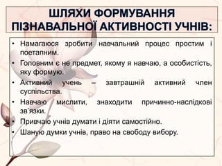 • Намагаюся зробити навчальний процес простим і
поетапним.
• Головним є не предмет, якому я навчаю, а особистість,
яку формую.
• Активний учень – завтрашній активний член
суспільства.
• Навчаю мислити, знаходити причинно-наслідкові
зв’язки.
• Привчаю учнів думати і діяти самостійно.
• Шаную думки учнів, право на свободу вибору.
 