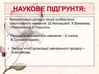 • Використовую досвід у галузі особистісно-
орієнтованого навчання: Ш.Амонашвілі, К.Бахамова,
І.Якиманської, С.Подмазіна.
• Принципи виховуючого навчання – Є.Ільїна,
В.Сухомлинського.
• Засади чіткої організації навчального процесу –
В.Шаталова.
 