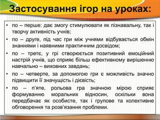 • по – перше: дає змогу стимулювати як пізнавальну, так і
творчу активність учнів;
• по – друге, під час гри між учнями відбувається обмін
знаннями і наявними практичним досвідом;
• по – третє, у грі створюється позитивний емоційний
настрій учнів, що сприяє більш ефективному вирішенню
навчально – виховних завдань;
• по – четверте, за допомогою гри є можливість значно
підвищити її значущість і дієвість;
• по – п’яте, рольова гра значною мірою сприяє
формуванню моральних відносин, оскільки вона
передбачає як особисте, так і групове та колективне
обговорення та розв’язання проблеми.
Застосування ігор на уроках:
 