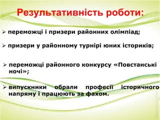 Результативність роботи:
 переможці і призери районних олімпіад;
 призери у районному турнірі юних істориків;
 переможці районного конкурсу «Повстанські
ночі»;
 випускники обрали професії історичного
напряму і працюють за фахом.
 