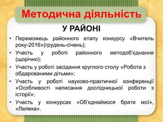 • Переможець районного етапу конкурсу «Вчитель
року-2016»(грудень-січень);
• Участь у роботі районного методоб’єднання
(щорічно);
• Участь у роботі засідання круглого столу «Робота з
обдарованими дітьми»;
• Участь у роботі науково-практичної конференції
«Особливості написання дослідницької роботи з
історії»;
• Участь у конкурсах «Об’єднаймося брати мої»,
«Лелека».
Методична діяльність
У РАЙОНІ
 
