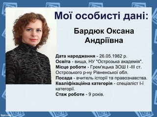 Мої особисті дані:
Бардюк Оксана
Андріївна
Дата народження - 26.05.1982 р.
Освіта - вища, НУ "Острозька академія".
Місце роботи - Грем'яцька ЗОШ І -ІІІ ст.
Острозького р-ну Рівненської обл.
Посада - вчитель історії та правознавства.
Кваліфікаційна категорія - спеціаліст І-ї
категорії.
Стаж роботи - 9 років.
 