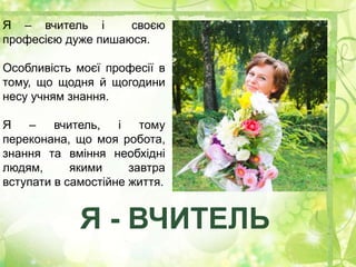 Я – вчитель і своєю
професією дуже пишаюся.
Особливість моєї професії в
тому, що щодня й щогодини
несу учням знання.
Я – вчитель, і тому
переконана, що моя робота,
знання та вміння необхідні
людям, якими завтра
вступати в самостійне життя.
Я - ВЧИТЕЛЬ
 