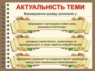 АКТУАЛЬНІСТЬ ТЕМИ
Впровадження досвіду допомагає у:
- формуванні і застосуванні нових знань,
розширенні світогляду;
- вихованні самостійності, колективізму та
відповідальності, а також навичок співробітництва;
- відродженні духовності та історичної пам’яті українського
народу, його національної самосвідомості.
 