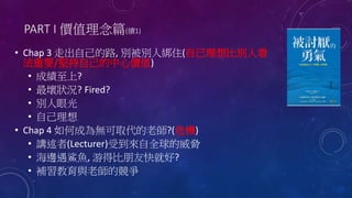 PART I 價值理念篇(續1)
• Chap 3 走出自己的路, 別被別人綁住(自己理想比別人看
法重要/堅持自己的中心價值)
• 成績至上?
• 最壞狀況? Fired?
• 別人眼光
• 自己理想
• Chap 4 如何成為無可取代的老師?(危機)
• 講述者(Lecturer)受到來自全球的威脅
• 海邊遇鯊魚, 游得比朋友快就好?
• 補習教育與老師的競爭
 