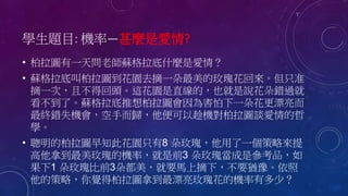 學生題目: 機率—甚麼是愛情?
• 柏拉圖有一天問老師蘇格拉底什麼是愛情？
• 蘇格拉底叫柏拉圖到花園去摘一朵最美的玫瑰花回來。但只准
摘一次，且不得回頭。這花園是直線的，也就是說花朵錯過就
看不到了。蘇格拉底推想柏拉圖會因為害怕下一朵花更漂亮而
最終錯失機會，空手而歸，他便可以趁機對柏拉圖談愛情的哲
學。
• 聰明的柏拉圖早知此花園只有8 朵玫瑰，他用了一個策略來提
高他拿到最美玫瑰的機率，就是前3 朵玫瑰當成是參考品，如
果下1 朵玫瑰比前3朵都美，就要馬上摘下，不要猶豫。依照
他的策略，你覺得柏拉圖拿到最漂亮玫瑰花的機率有多少？
 