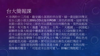 台大簡報課
• 冷冽的十二月底，龍安國小某班的早自習，碩一黃冠彰同學正
在台上跟小朋友講解LCD成像與RGB三原色的原理。冠彰哥哥
在跟小朋友介紹完三原色可以搭配出任何顏色後，突然說起故
事來：有天魯夫（漫畫「航海王」主角、「天龍國」一詞源起）
跟夥伴在偉大航道中遭遇著名怪獸皮卡丘（口袋怪獸主角）。
皮卡丘最怕黃色的光砲，可是魯夫手邊只有紅色跟藍色光砲，
請問小朋友怎麼辦？小朋友們馬上七嘴八舌的說：「將紅色光
砲跟藍色光砲一起啟動，便可以合成出黃色光砲打飛皮卡
丘！」。冠彰哥哥誇獎小朋友真是太棒了。此時，突然出現一
個稚嫩的聲音：「可是皮卡丘很可愛ㄟ，幹嘛打飛牠啦！」。
 