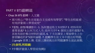 PART V BTS翻轉篇
• Chap 26 BTS 翻轉：人文篇
• 兩大核心: “學生在家能自主完成有效學習”, “學生在校能被
有效評量個人學習成效”
• 7重點, 錄製導讀影片: 1. 為何選這些文本材料? 2. 材料有何
重要意義? 3.以何方式入手, 依何次序? 4. 個別注意的重點? 5.
其他有助於整合材料的資訊. 6. 下次在課堂上要抽學生上台
發表驗收的3~5個申論題. 7. 鼓勵學生從文本中提出好問題,
以google 表單上傳. 老師上課前挑出好問題讓學生彼此挑戰.
• [先發問,再閱讀]
• 7步驟評量個人學習成效(略)
 