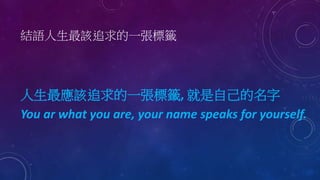 結語人生最該追求的一張標籤
人生最應該追求的一張標籤, 就是自己的名字
You ar what you are, your name speaks for yourself.
 