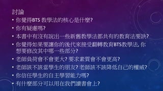 討論
• 你覺得BTS 教學法的核心是什麼?
• 你有疑慮嗎?
• 本書中有沒有說出一些新舊教學法都共有的教育法要訣?
• 你覺得如果要讓你的後代來接受翻轉教育BTS教學法, 你
想要修改其中哪一些部分?
• 老師負荷會不會更大? 要求素質會不會更高?
• 老師該不該當學生的朋友? 老師該不該降低自己的權威?
• 你信任學生的自主學習能力嗎?
• 有什麼部分可以用在我們讀書會上?
 