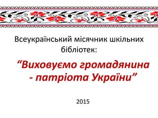 Всеукраїнський місячник шкільних
бібліотек:
“Виховуємо громадянина
- патріота України”
2015
 