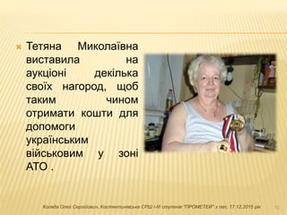  Тетяна Миколаївна
виставила на
аукціоні декілька
своїх нагород, щоб
таким чином
отримати кошти для
допомоги
українським
військовим у зоні
АТО .
10Коляда Олег Сергійович, Костянтинівська СРШ І-ІІІ ступенів "ПРОМЕТЕЙ" з пвп, 17.12.2015 рік
 