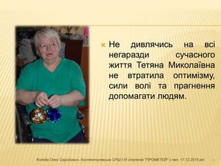  Не дивлячись на всі
негаразди сучасного
життя Тетяна Миколаївна
не втратила оптимізму,
сили волі та прагнення
допомагати людям.
11Коляда Олег Сергійович, Костянтинівська СРШ І-ІІІ ступенів "ПРОМЕТЕЙ" з пвп, 17.12.2015 рік
 