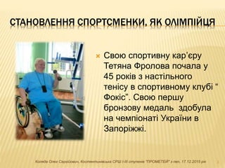 СТАНОВЛЕННЯ СПОРТСМЕНКИ, ЯК ОЛІМПІЙЦЯ
 Свою спортивну кар’єру
Тетяна Фролова почала у
45 років з настільного
тенісу в спортивному клубі “
Фокіс”. Свою першу
бронзову медаль здобула
на чемпіонаті України в
Запоріжжі.
3Коляда Олег Сергійович, Костянтинівська СРШ І-ІІІ ступенів "ПРОМЕТЕЙ" з пвп, 17.12.2015 рік
 