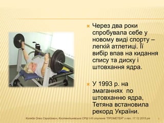  Через два роки
спробувала себе у
новому виді спорту –
легкій атлетиці. Її
вибір впав на кидання
спису та диску і
штовхання ядра.
 У 1993 р. на
змаганнях по
штовханню ядра,
Тетяна встановила
рекорд України.
4Коляда Олег Сергійович, Костянтинівська СРШ І-ІІІ ступенів "ПРОМЕТЕЙ" з пвп, 17.12.2015 рік
 