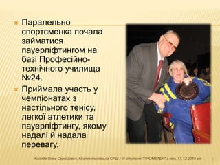  Паралельно
спортсменка почала
займатися
пауерліфтингом на
базі Професійно-
технічного училища
№24.
 Приймала участь у
чемпіонатах з
настільного тенісу,
легкої атлетики та
пауерліфтингу, якому
надалі й надала
перевагу.
5Коляда Олег Сергійович, Костянтинівська СРШ І-ІІІ ступенів "ПРОМЕТЕЙ" з пвп, 17.12.2015 рік
 