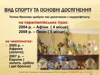 ВИД СПОРТУ ТА ОСНОВНІ ДОСЯГНЕННЯ
на чемпіонатах:
 2005 р. –
Африки
(золото);
 2007 р. –
Європи (
золото, срібло
і дві бронзи)
6Коляда Олег Сергійович, Костянтинівська СРШ І-ІІІ ступенів "ПРОМЕТЕЙ" з пвп, 17.12.2015
рік
Тетяна Фролова здобула такі досягнення з пауерліфтингу:
на паралімпійських іграх:
2004 р. – Афіни ( 4 місце);
2008 р. – Пекін ( 5 місце);
 