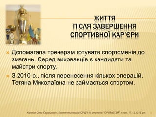 ЖИТТЯ
ПІСЛЯ ЗАВЕРШЕННЯ
СПОРТИВНОЇ КАР’ЄРИ
 Допомагала тренерам готувати спортсменів до
змагань. Серед вихованців є кандидати та
майстри спорту.
 З 2010 р., після перенесення кількох операцій,
Тетяна Миколаївна не займається спортом.
8Коляда Олег Сергійович, Костянтинівська СРШ І-ІІІ ступенів "ПРОМЕТЕЙ" з пвп, 17.12.2015 рік
 
