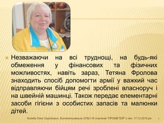  Незважаючи на всі труднощі, на будь-які
обмеження у фінансових та фізичних
можливостях, навіть зараз, Тетяна Фролова
знаходить спосіб допомогти армії у важкий час
відправляючи бійцям речі зроблені власноруч і
на швейній машинці. Також передає елементарні
засоби гігієни з особистих запасів та малюнки
дітей.
9Коляда Олег Сергійович, Костянтинівська СРШ І-ІІІ ступенів "ПРОМЕТЕЙ" з пвп, 17.12.2015 рік
 