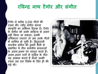 रववन्द्र नाथ टैगोर और संगीि
टैगोर ने करीब 2,230 गीतों की
रचना की। रवीांर सांगीत बाांग्ला
सांस्कृ नत का अलभन्न दहस्सा है। टैगोर
के सांगीत को उनके सादहत्य से अलग
नहीां ककया जा सकता। उनकी
अचधकतर रचनाएां तो अब उनके गीतों
में शालमल हो चुकी हैं। दहांदुस्तानी
शास्त्रीय सांगीत की ठु मरी शैली से
प्रभाववत ये गीत मानवीय भावनाओां
के अलग.अलग रांग प्रस्तुत करते हैं।
अलग.अलग रागों में गुरुदेव के गीत
यह आभास कराते हैं मानो उनकी
रचना उस राग ववशेष के ललए ही की
गई थी।
 