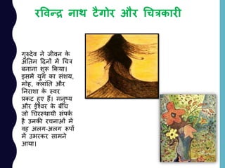 रववन्द्र नाथ टैगोर और चचत्रकारी
गुरुदेव ने जीवन के
अांनतम ददनों में चचत्र
बनाना शुरू ककया।
इसमें युग का सांशय,
मोह, तलाांनत और
ननराशा के स्वर
प्रकट हुए हैं। मनुष्य
और ईश्वर के बीच
जो चचरस्थायी सांपकय
है उनकी रचनाओां में
वह अलग-अलग रूपों
में उभरकर सामने
आया।
 