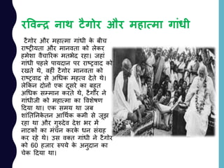 रववन्द्र नाथ टैगोर और महायमा गांधी
टैगोर और महात्मा गाांधी के बीच
राष्रीयता और मानवता को लेकर
हमेशा वैचाररक मतभेद रहा। जहाां
गाांधी पहले पायदान पर राष्रवाद को
रखते थे, वहीां टैगोर मानवता को
राष्रवाद से अचधक महत्व देते थे।
लेककन दोनों एक दूसरे का बहुत
अचधक सम्मान करते थे, टैगोर ने
गाांधीजी को महात्मा का ववशेषण
ददया था। एक समय था जब
शाांनतननके तन आचथयक कमी से जूझ
रहा था और गुरुदेव देश भर में
नाटकों का मांचन करके धन सांग्रह
कर रहे थे। उस वतत गाांधी ने टैगोर
को 60 हजार रुपये के अनुदान का
चेक ददया था।
 