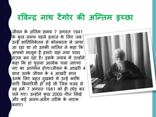 रववन्द्र नाथ टैगोर की अत्न्द्िम इच्छा
जीवन के अांनतम समय 7 अगस्त 1941
के कु छ समय पहले इलाज के ललए जब
उन्हें शाांनतननके तन से कोलकाता ले जाया
जा रहा था तो उनकी नानतन ने कहा कक
आपको मालूम है हमारे यहाां नया पावर
हाउस बन रहा है। इसके जवाब में उन्होंने
कहा कक हाां पुराना आलोक चला जाएगा
नए का आगमन होगा।जीवन के आखरी 4
साल उनके जीवन के 4 आखरी साल
उनके ललए बहुत दुखभरे थे उन्हें काकफ
सारर बबमाररया हो गई थी जजस वजह से
वह हमें 7 अगस्त 1941 को ही छोड़ कर
चले गए। उन्होने कु छ 2000 गीत ललखे
और कई अलग-अलग तरीके के नाटक
बनाए।
 