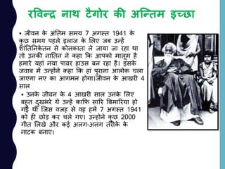 रववन्द्र नाथ टैगोर की अत्न्द्िम इच्छा
 जीवन के अांनतम समय 7 अगस्त 1941 के
कु छ समय पहले इलाज के ललए जब उन्हें
शाांनतननके तन से कोलकाता ले जाया जा रहा था
तो उनकी नानतन ने कहा कक आपको मालूम है
हमारे यहाां नया पावर हाउस बन रहा है। इसके
जवाब में उन्होंने कहा कक हाां पुराना आलोक चला
जाएगा नए का आगमन होगा।जीवन के आखरी 4
साल
 उनके जीवन के 4 आखरी साल उनके ललए
बहुत दुखभरे थे उन्हें काकफ सारर बबमाररया हो
गई थी जजस वजह से वह हमें 7 अगस्त 1941
को ही छोड़ कर चले गए। उन्होने कु छ 2000
गीत ललखे और कई अलग-अलग तरीके के
नाटक बनाए।
 
