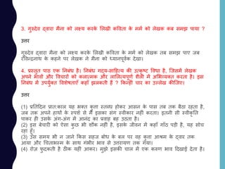 3. गुरुदेव द्वारा मैना को लक्ष्य करके ललखी कववता के ममय को लेखक कब समझ पाया ?
उत्तर
गुरुदेव द्वारा मैना को लक्ष्य करके ललखी कववता के ममय को लेखक तब समझ पाए जब
रववन्रनाथ के कहने पर लेखक ने मैना को ध्यानपूवयक देखा।
4. प्रस्तुत पाठ एक ननबांध है। ननबांध गद्य-सादहत्य की उत्कृ ष्ट ववधा है, जजसमें लेखक
अपने भावों और ववचारों को कलात्मक और लाललत्यपूणय शैली में अलभव्यतत करता है। इस
ननबांध में उपयुयतत ववशेषताएाँ कहााँ झलकती हैं ? ककन्हीां चार का उल्लेख कीजजए।
उत्तर
(1) प्रनतददन प्रात:काल यह भतत कु त्ता स्तलध होकर आसन के पास तब तक बैठा रहता है,
जब तक अपने हाथों के स्पशय से मैं इसका सांग स्वीकार नहीां करता। इतनी सी स्वीकृ नत
पाकर ही उसके अांग-अांग में आनांद का प्रवाह बह उठता है।
(2) इस बेचारी को ऐसा कु छ भी शौक नहीां है, इसके जीवन में कहााँ गााँठ पड़ी है, यह सोच
रहा हूाँ।
(3) उस समय भी न जाने ककस सहज बोध के बल पर वह कु त्ता आश्रम के द्वार तक
आया और चचताभस्म के साथ गांभीर भाव से उत्तरायण तक गया।
(4) रोज़ फु दकती है ठीक यहीां आकर। मुझे इसकी चाल में एक करुण भाव ददखाई देता है।
 