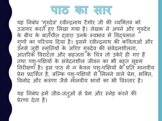 यह ननबांध 'गुरुदेव' रवीन्रनाथ टैगोर जी की व्यजततव को
उजागर करते हुए ललखा गया है। लेखक ने अपने और गुरुदेव
के बीच के बातचीत द्वारा उनके स्वभाव में ववद्यमान
गुणों का पररचय ददया है। इसमें रवीन्रनाथ की कववताओां और
उनसे जुड़ी स्मृनतयों के ज़ररए गुरुदेव की सांवेदनशीलता,
आांतररक ववराटता और सहजता के चचत्र तो उके रे ही गए हैं
तथा पशु-पक्षक्षयों के सांवेदनशील जीवन का भी बहुत सूक्ष्म
ननरीक्षण है। इस पाठ में न के वल पशु-पक्षक्षयों के प्रनत मानवीय
प्रेम प्रदलशयत है, बजल्क पशु-पक्षक्षयों से लमलने वाले प्रेम, भजतत,
ववनोद और करुणा जैसे मानवीय भावों का भी ववस्तार है।
यह ननबांध हमें जीव-जांतुओां से प्रेम और स्नेह करने की
प्रेरणा देता है।
 