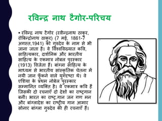 रववन्द्र नाथ टैगोर-पररचय
 रववन्र नाथ टैगोर (रवीन्रनाथ ठाकु र,
रोबबन्रोनाथ ठाकु र) (7 मई, 1861-7
अगस्त,1941) को गुरुदेव के नाम से भी
जाना जाता है। वे ववश्वववख्यात कवव,
सादहत्यकार, दाशयननक और भारतीय
सादहत्य के एकमात्र नोबल पुरस्कार
(1913) ववजेता हैं। बाांग्ला सादहत्य के
माध्यम से भारतीय साांस्कृ नतक चेतना में
नयी जान फूाँ कने वाले युगदृष्टा थे। वे
एलशया के प्रथम नोबेल पुरस्कार
सम्माननत व्यजतत है। वे एकमात्र कवव हैं
जजसकी दो रचनाएाँ दो देशों का राष्रगान
बनीां। भारत का राष्र.गान जन गण मन
और बाांग्लादेश का राष्रीय गान आमार
सोनार बाांग्ला गुरुदेव की ही रचनाएाँ हैं।
 
