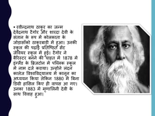  रवीन्रनाथ ठाकु र का जन्म
देवेंरनाथ टैगोर और शारदा देवी के
सांतान के रूप में कोलकाता के
जोड़ासााँको ठाकु रबाड़ी में हुआ। उनकी
स्कू ल की पढ़ाई प्रनतजष्ठत सेंट
जेववयर स्कू ल में हुई। टैगोर ने
बैररस्टर बनने की चाहत में 1878 में
इांग्लैंड के बिजटोन में पजललक स्कू ल
में नाम दजय कराया। उन्होंने लांदन
कालेज ववश्वववद्यालय में कानून का
अध्ययन ककया लेककन 1880 में बबना
डडग्री हालसल ककए ही वापस आ गए।
उनका 1883 में मृणाललनी देवी के
साथ वववाह हुआ।
 